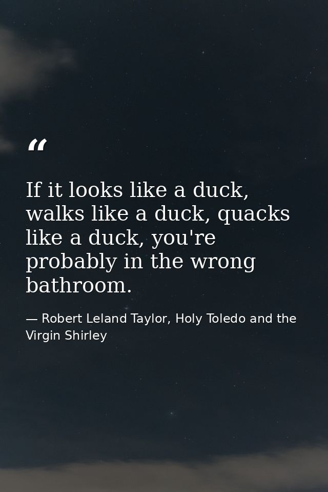If it looks like a duck, walks like a duck, quacks like a duck, you're probably in the wrong bathroom. — Robert Leland Taylor, Holy Toledo and the Virgin Shirley