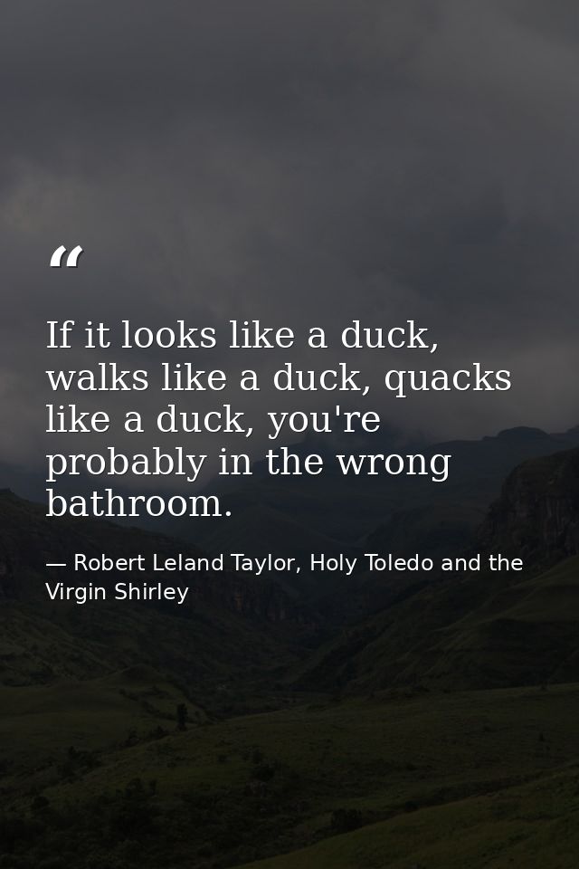 If it looks like a duck, walks like a duck, quacks like a duck, you're probably in the wrong bathroom. — Robert Leland Taylor, Holy Toledo and the Virgin Shirley