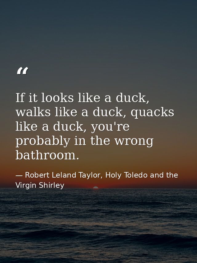 If it looks like a duck, walks like a duck, quacks like a duck, you're probably in the wrong bathroom. — Robert Leland Taylor, Holy Toledo and the Virgin Shirley