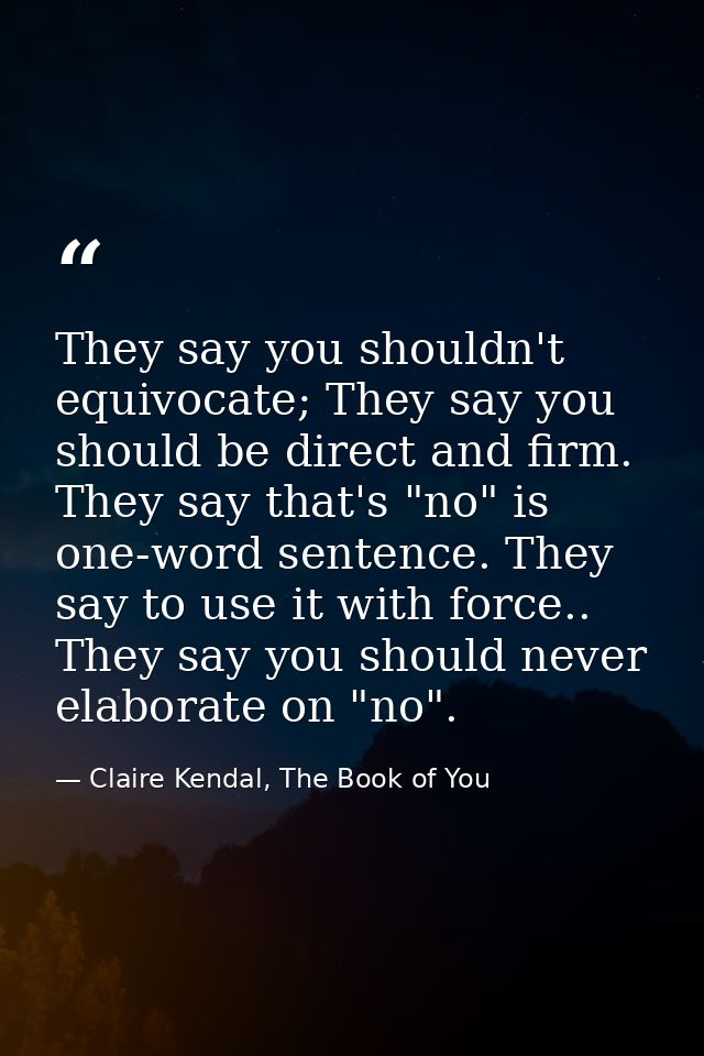 They say you shouldn't equivocate; They say you should be direct and firm. They say that's "no" is one-word sentence. Th — Claire Kendal, The Book of You