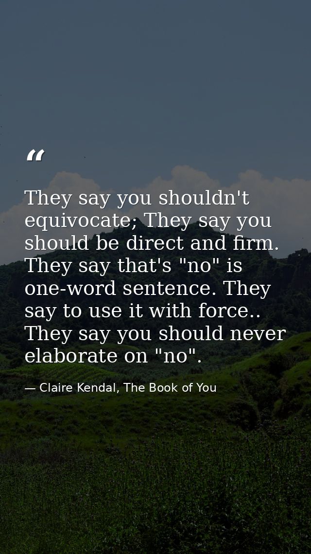 They say you shouldn't equivocate; They say you should be direct and firm. They say that's "no" is one-word sentence. Th — Claire Kendal, The Book of You