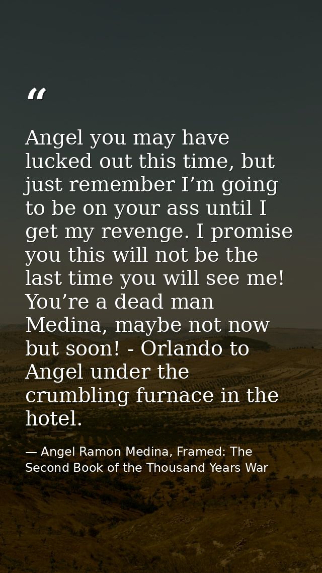 Angel you may have lucked out this time, but just remember I’m going to be on your ass until I get my revenge. I promise — Angel Ramon Medina, Framed: The Second Book of the Thousand Years War