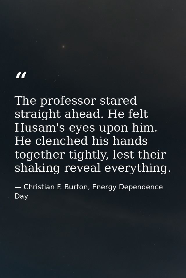 The professor stared straight ahead. He felt Husam's eyes upon him. He clenched his hands together tightly, lest their s — Christian F. Burton, Energy Dependence Day