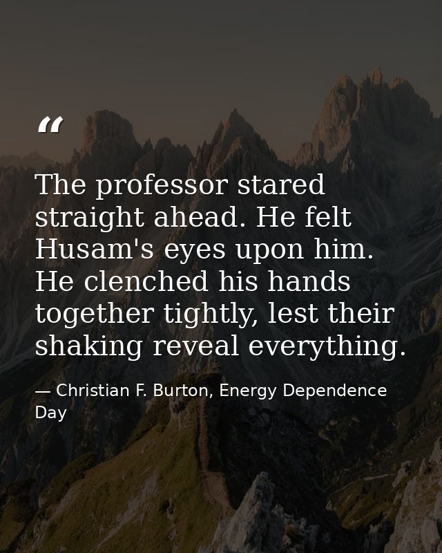 The professor stared straight ahead. He felt Husam's eyes upon him. He clenched his hands together tightly, lest their s — Christian F. Burton, Energy Dependence Day
