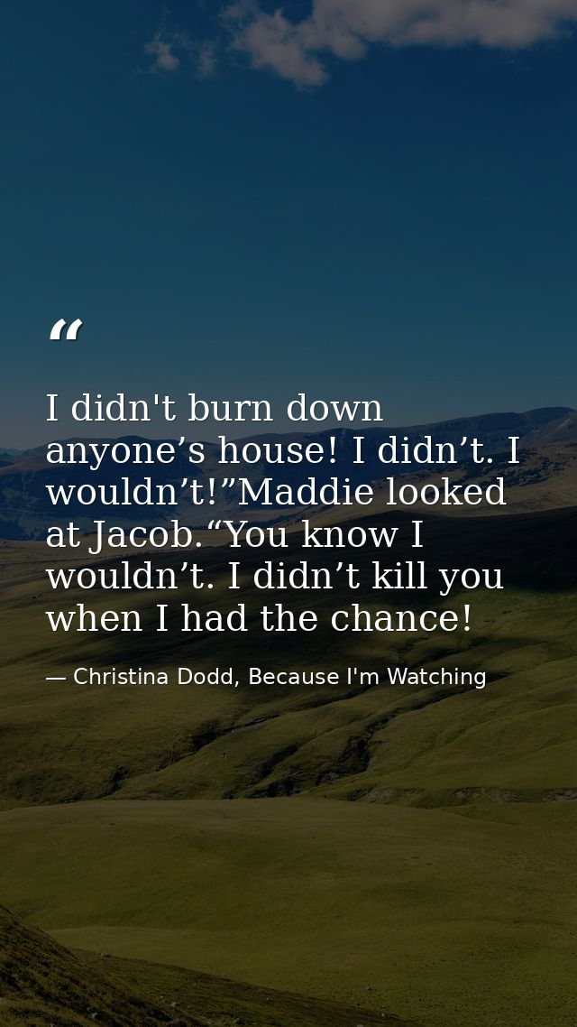 I didn't burn down anyone’s house! I didn’t. I wouldn’t!”Maddie looked at Jacob.“You know I wouldn’t. I didn’t kill you  — Christina Dodd, Because I'm Watching