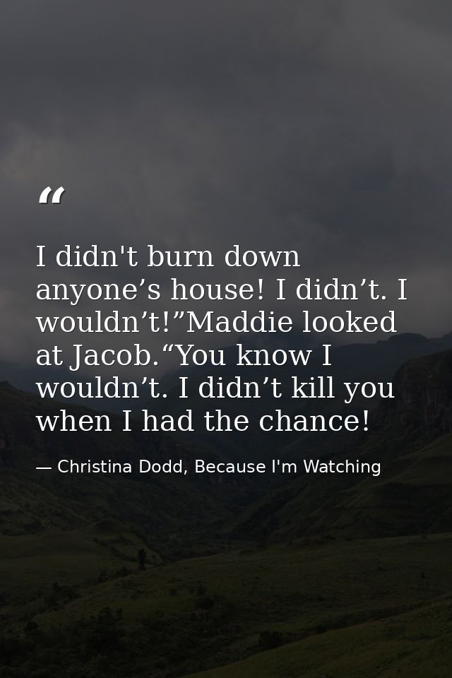 I didn't burn down anyone’s house! I didn’t. I wouldn’t!”Maddie looked at Jacob.“You know I wouldn’t. I didn’t kill you  — Christina Dodd, Because I'm Watching