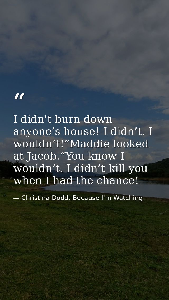 I didn't burn down anyone’s house! I didn’t. I wouldn’t!”Maddie looked at Jacob.“You know I wouldn’t. I didn’t kill you  — Christina Dodd, Because I'm Watching