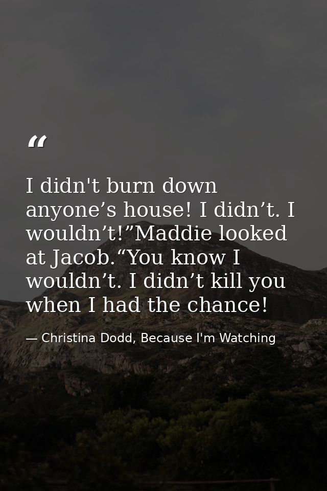 I didn't burn down anyone’s house! I didn’t. I wouldn’t!”Maddie looked at Jacob.“You know I wouldn’t. I didn’t kill you  — Christina Dodd, Because I'm Watching