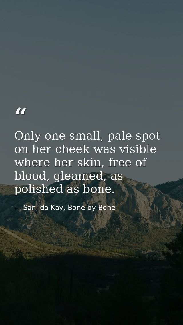 Only one small, pale spot on her cheek was visible where her skin, free of blood, gleamed, as polished as bone. — Sanjida Kay, Bone by Bone
