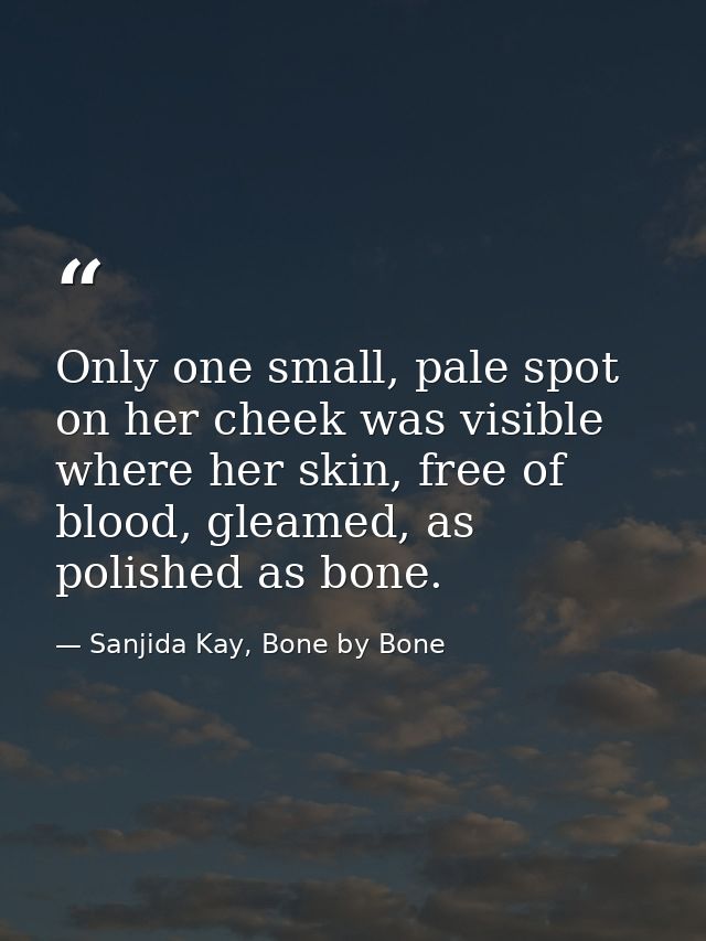 Only one small, pale spot on her cheek was visible where her skin, free of blood, gleamed, as polished as bone. — Sanjida Kay, Bone by Bone