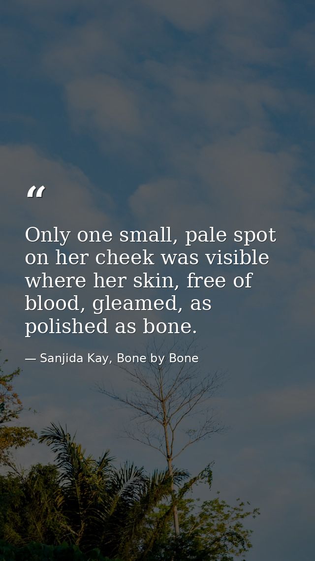 Only one small, pale spot on her cheek was visible where her skin, free of blood, gleamed, as polished as bone. — Sanjida Kay, Bone by Bone
