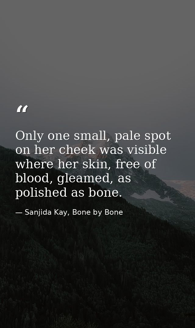 Only one small, pale spot on her cheek was visible where her skin, free of blood, gleamed, as polished as bone. — Sanjida Kay, Bone by Bone