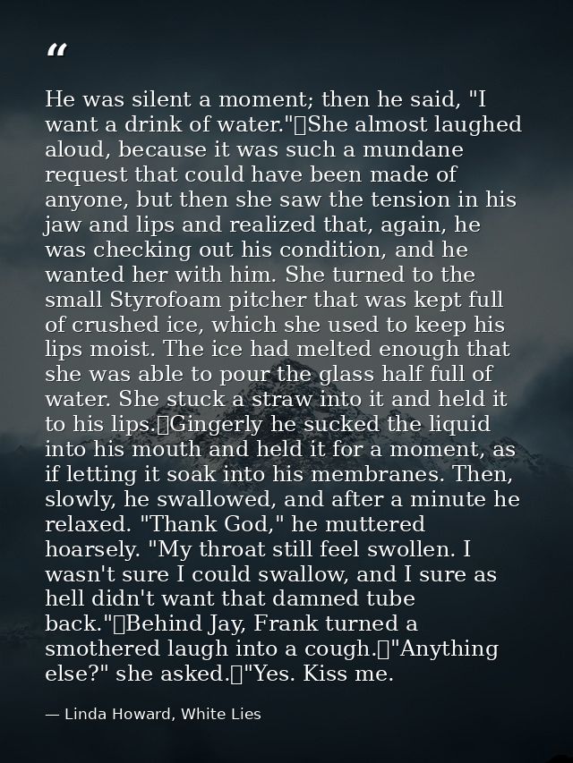 He was silent a moment; then he said, "I want a drink of water."	She almost laughed aloud, because it was such a mundane — Linda Howard, White Lies