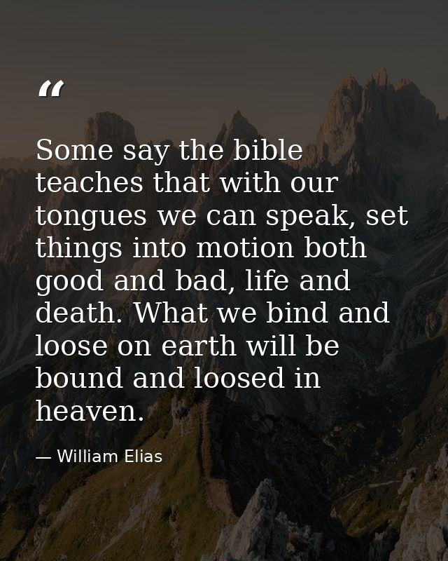 Some say the bible teaches that with our tongues we can speak, set things into motion both good and bad, life and death. — William Elias