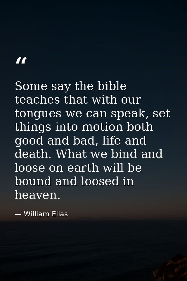 Some say the bible teaches that with our tongues we can speak, set things into motion both good and bad, life and death. — William Elias