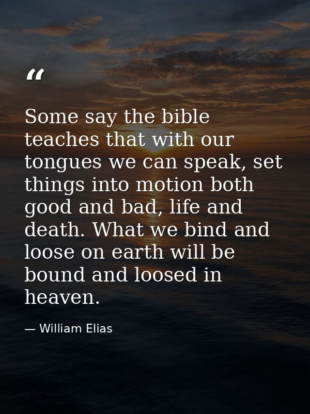 Some say the bible teaches that with our tongues we can speak, set things into motion both good and bad, life and death. — William Elias