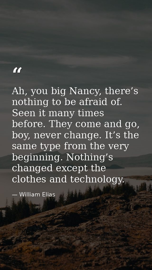 Ah, you big Nancy, there’s nothing to be afraid of. Seen it many times before. They come and go, boy, never change. It’s — William Elias