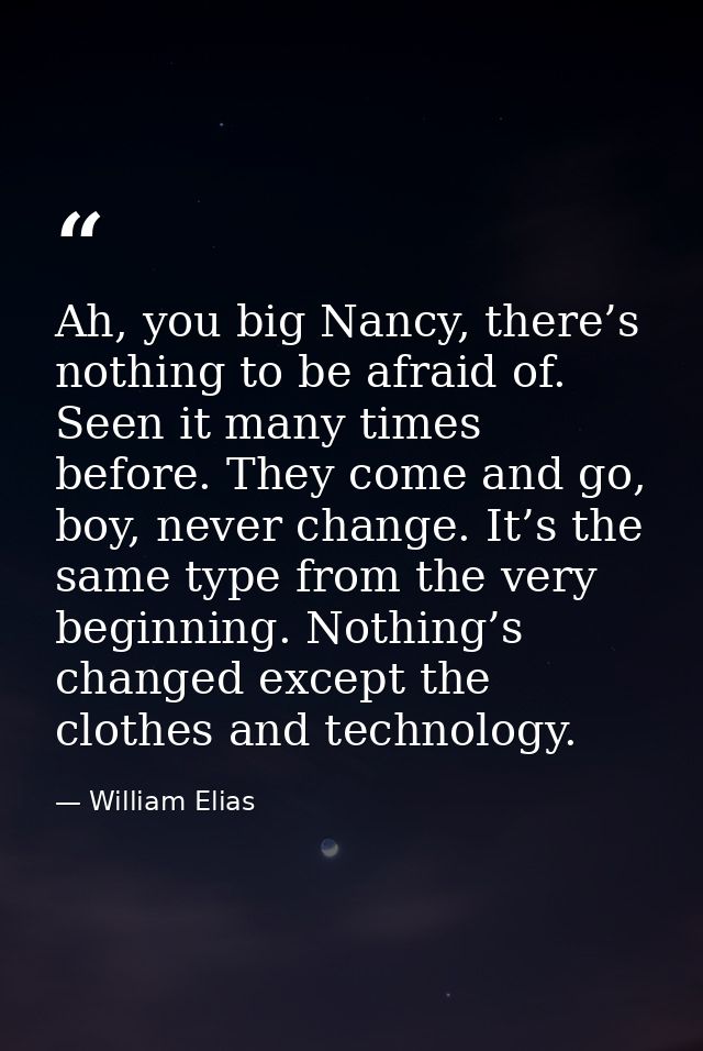 Ah, you big Nancy, there’s nothing to be afraid of. Seen it many times before. They come and go, boy, never change. It’s — William Elias