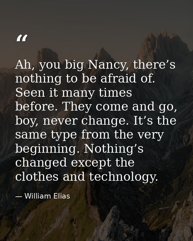 Ah, you big Nancy, there’s nothing to be afraid of. Seen it many times before. They come and go, boy, never change. It’s — William Elias