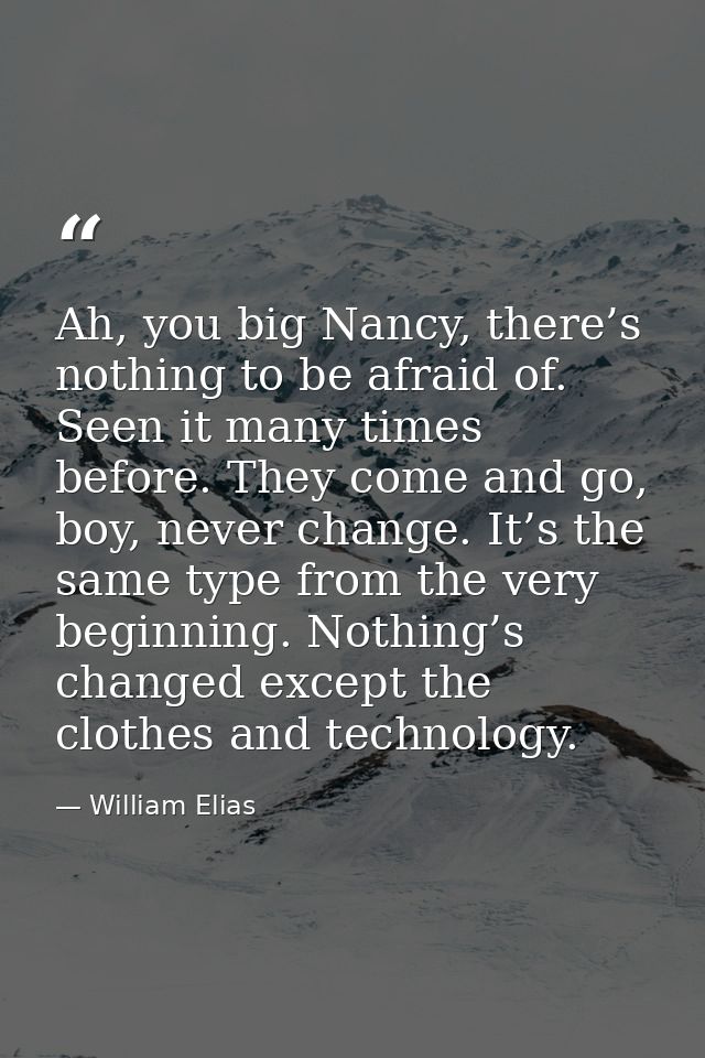 Ah, you big Nancy, there’s nothing to be afraid of. Seen it many times before. They come and go, boy, never change. It’s — William Elias