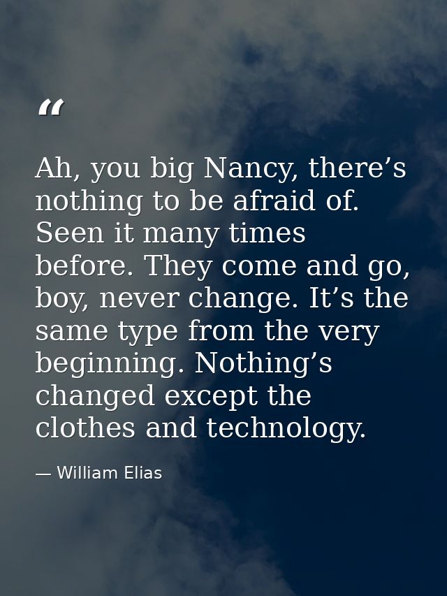 Ah, you big Nancy, there’s nothing to be afraid of. Seen it many times before. They come and go, boy, never change. It’s — William Elias