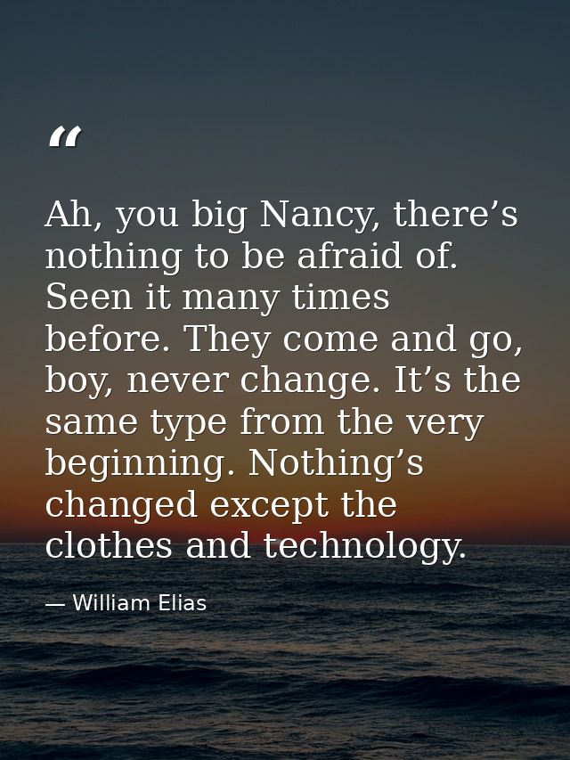 Ah, you big Nancy, there’s nothing to be afraid of. Seen it many times before. They come and go, boy, never change. It’s — William Elias