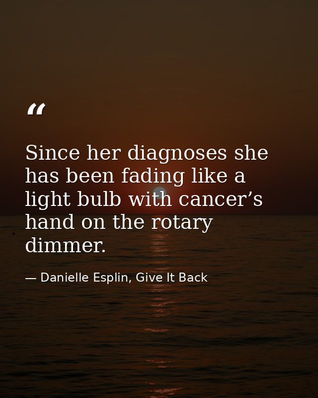 Since her diagnoses she has been fading like a light bulb with cancer’s hand on the rotary dimmer. — Danielle Esplin, Give It Back