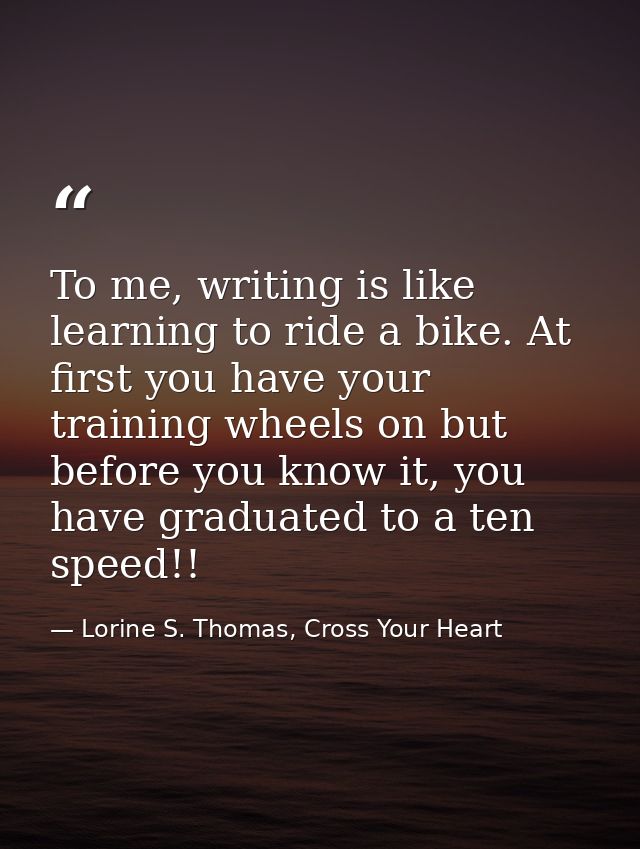 To me, writing is like learning to ride a bike. At first you have your training wheels on but before you know it, you ha — Lorine S. Thomas, Cross Your Heart