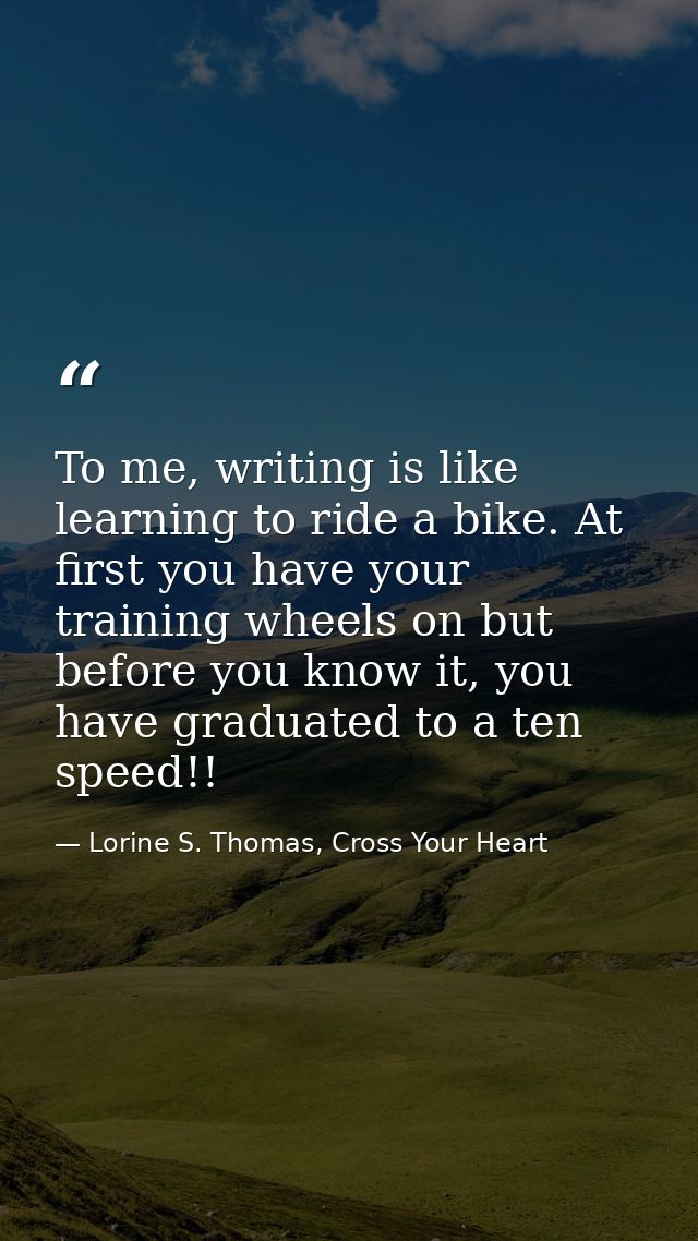 To me, writing is like learning to ride a bike. At first you have your training wheels on but before you know it, you ha — Lorine S. Thomas, Cross Your Heart