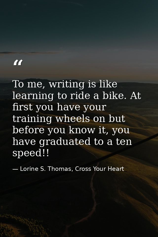 To me, writing is like learning to ride a bike. At first you have your training wheels on but before you know it, you ha — Lorine S. Thomas, Cross Your Heart