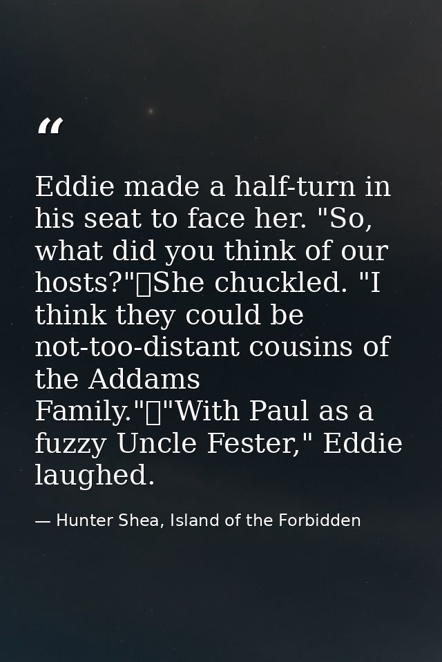 Eddie made a half-turn in his seat to face her. "So, what did you think of our hosts?"	She chuckled. "I think they could — Hunter Shea, Island of the Forbidden