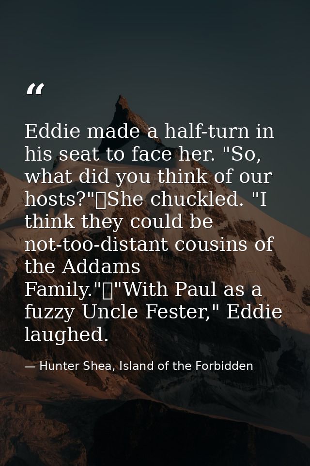 Eddie made a half-turn in his seat to face her. "So, what did you think of our hosts?"	She chuckled. "I think they could — Hunter Shea, Island of the Forbidden
