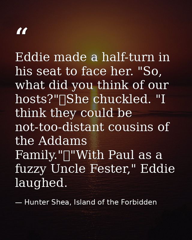 Eddie made a half-turn in his seat to face her. "So, what did you think of our hosts?"	She chuckled. "I think they could — Hunter Shea, Island of the Forbidden