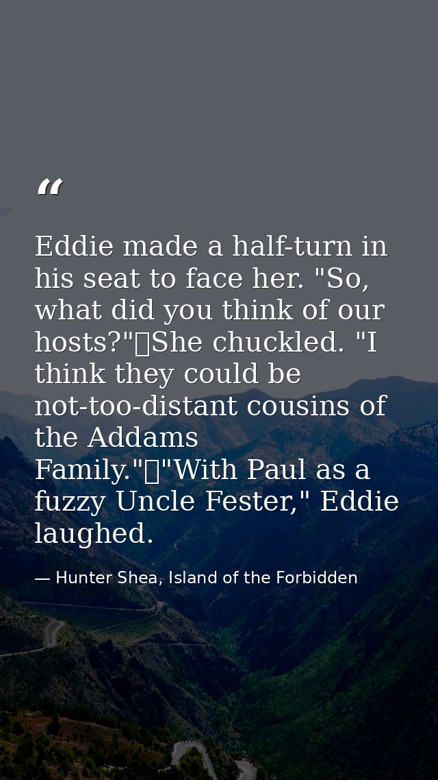 Eddie made a half-turn in his seat to face her. "So, what did you think of our hosts?"	She chuckled. "I think they could — Hunter Shea, Island of the Forbidden