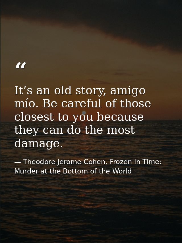 It’s an old story, amigo mío. Be careful of those closest to you because they can do the most damage. — Theodore Jerome Cohen, Frozen in Time: Murder at the Bottom of the World