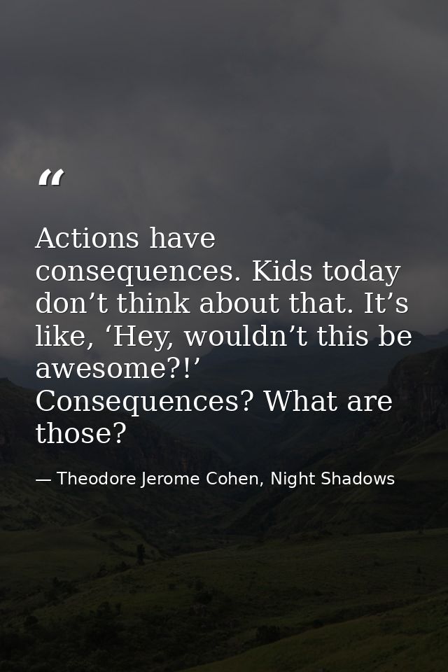 Actions have consequences. Kids today don’t think about that. It’s like, ‘Hey, wouldn’t this be awesome?!’ Consequences? — Theodore Jerome Cohen, Night Shadows