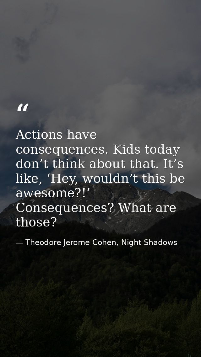 Actions have consequences. Kids today don’t think about that. It’s like, ‘Hey, wouldn’t this be awesome?!’ Consequences? — Theodore Jerome Cohen, Night Shadows