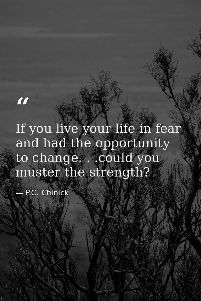 If you live your life in fear and had the opportunity to change. . .could you muster the strength? — P.C. Chinick