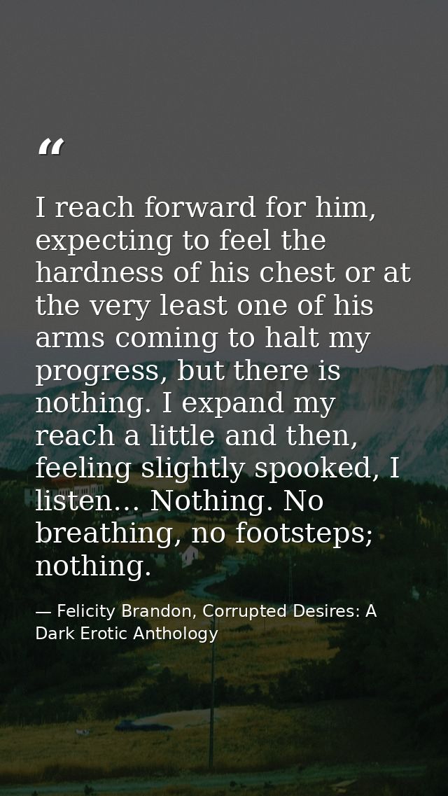 I reach forward for him, expecting to feel the hardness of his chest or at the very least one of his arms coming to halt — Felicity Brandon, Corrupted Desires: A Dark Erotic Anthology
