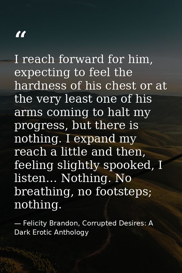 I reach forward for him, expecting to feel the hardness of his chest or at the very least one of his arms coming to halt — Felicity Brandon, Corrupted Desires: A Dark Erotic Anthology