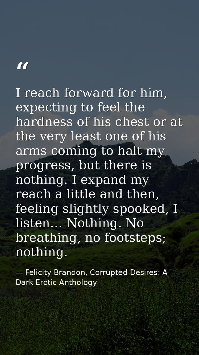 I reach forward for him, expecting to feel the hardness of his chest or at the very least one of his arms coming to halt — Felicity Brandon, Corrupted Desires: A Dark Erotic Anthology