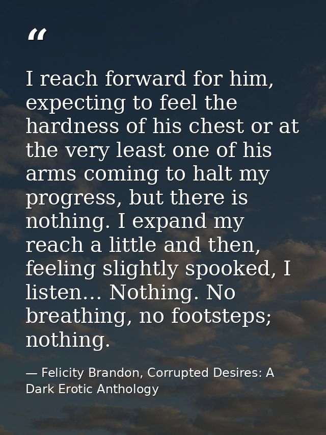 I reach forward for him, expecting to feel the hardness of his chest or at the very least one of his arms coming to halt — Felicity Brandon, Corrupted Desires: A Dark Erotic Anthology