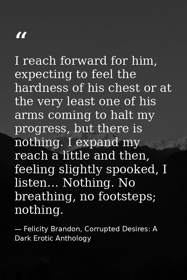 I reach forward for him, expecting to feel the hardness of his chest or at the very least one of his arms coming to halt — Felicity Brandon, Corrupted Desires: A Dark Erotic Anthology