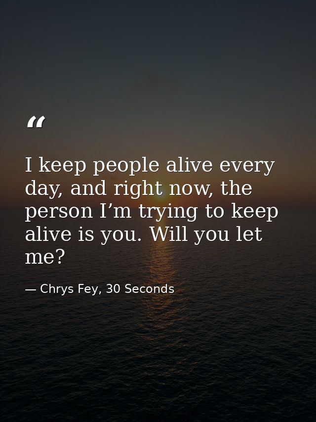 I keep people alive every day, and right now, the person I’m trying to keep alive is you. Will you let me? — Chrys Fey, 30 Seconds