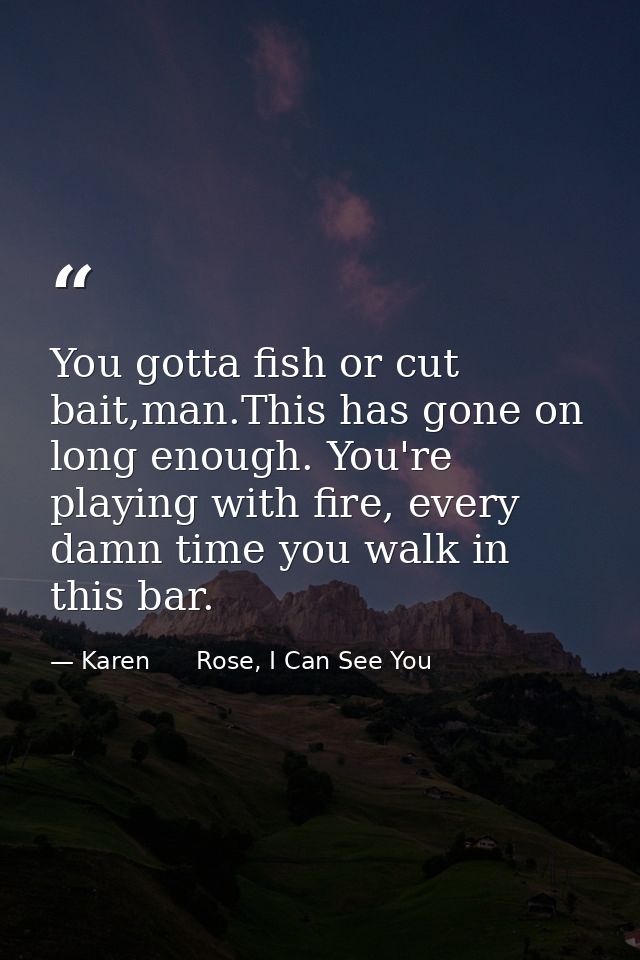 You gotta fish or cut bait,man.This has gone on long enough. You're playing with fire, every damn time you walk in this  — Karen      Rose, I Can See You