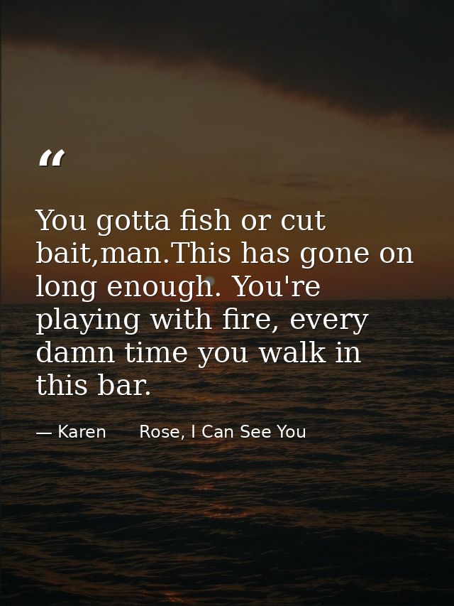 You gotta fish or cut bait,man.This has gone on long enough. You're playing with fire, every damn time you walk in this  — Karen      Rose, I Can See You