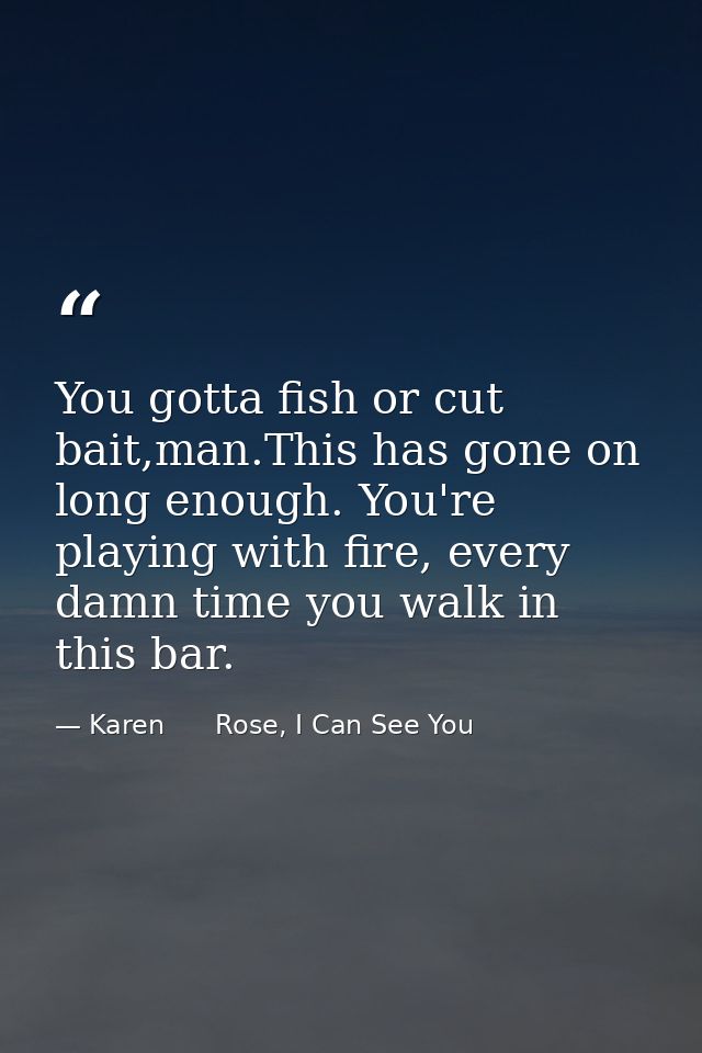 You gotta fish or cut bait,man.This has gone on long enough. You're playing with fire, every damn time you walk in this  — Karen      Rose, I Can See You