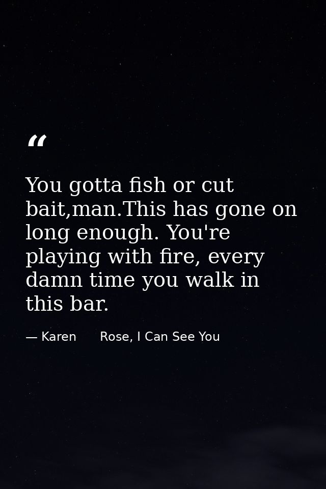 You gotta fish or cut bait,man.This has gone on long enough. You're playing with fire, every damn time you walk in this  — Karen      Rose, I Can See You