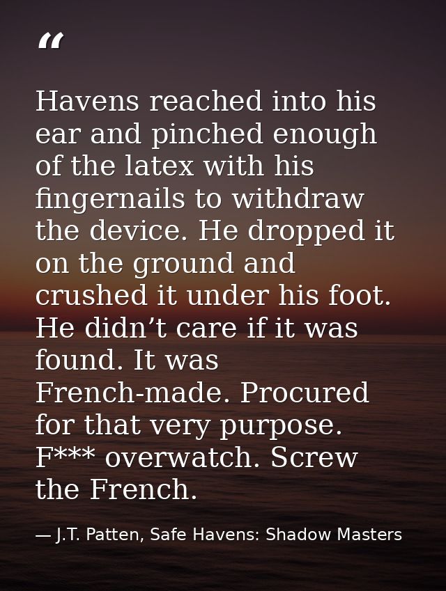Havens reached into his ear and pinched enough of the latex with his fingernails to withdraw the device. He dropped it o — J.T. Patten, Safe Havens: Shadow Masters