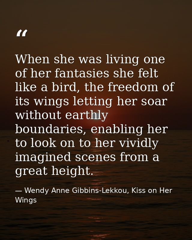 When she was living one of her fantasies she felt like a bird, the freedom of its wings letting her soar without earthly — Wendy Anne Gibbins-Lekkou, Kiss on Her Wings
